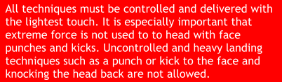 All techniques must be controlled and delivered with the lightest touch. It is especially important that extreme force is not used to to head with face punches and kicks. Uncontrolled and heavy landing techniques such as a punch or kick to the face and knocking the head back are not allowed.